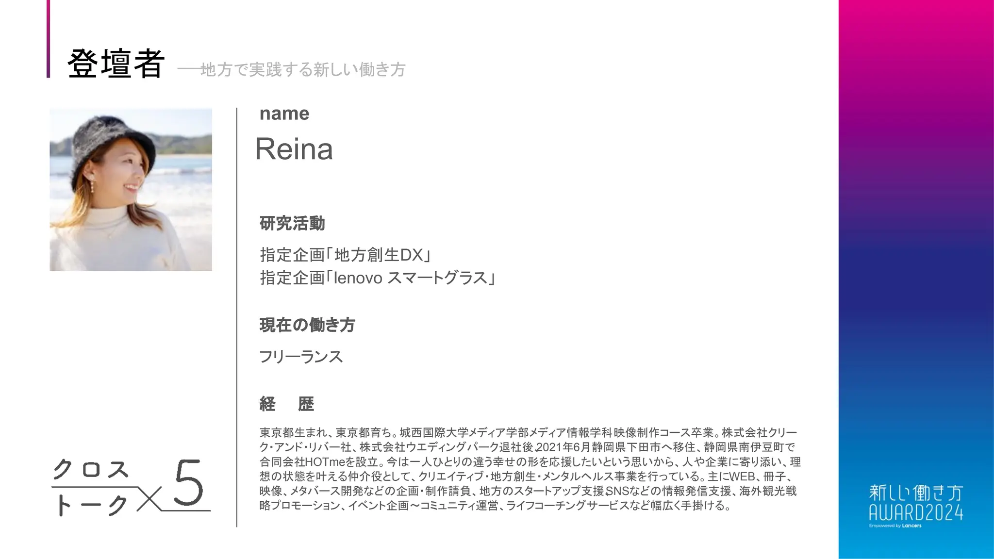 登壇者 地方で実践する新しい働き方
Reina
name
研究活動
指定企画「地方創生DX」
指定企画「lenovo スマートグラス」
現在の働き方
フリーランス
経 歴
東京都生まれ、東京都育ち。城西国際大学メディア学部メディア情報学科映像制作コース卒業。株式会社クリー
ク・アンド・リバー社、株式会社ウエディングパーク退社後、
2021年6月静岡県下田市へ移住、静岡県南伊豆町で
合同会社HOTmeを設立。今は一人ひとりの違う幸せの形を応援したいという思いから、人や企業に寄り添い、理
想の状態を叶える仲介役として、クリエイティブ・地方創生・メンタルヘルス事業を行っている。主に、
WEB、冊子、
映像、メタバース開発などの企画・制作請負、地方のスタートアップ支援、
SNSなどの情報発信支援、海外観光戦
略プロモーション、イベント企画〜コミュニティ運営、ライフコーチングサービスなど幅広く手掛ける。
 
