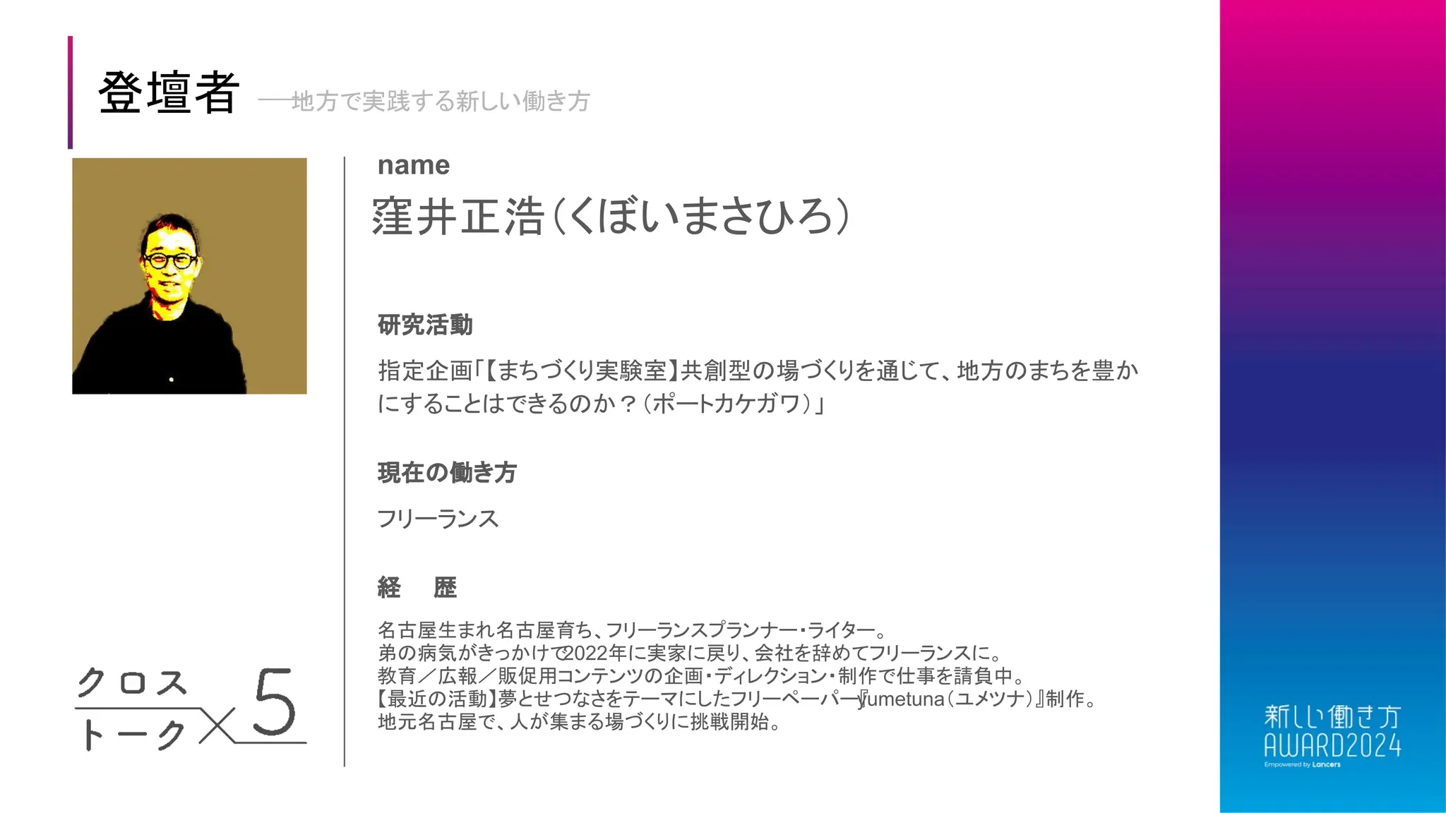 窪井正浩（くぼいまさひろ）
name
研究活動
指定企画「【まちづくり実験室】共創型の場づくりを通じて、地方のまちを豊か
にすることはできるのか？（ポートカケガワ）」
現在の働き方
フリーランス
経 歴
名古屋生まれ名古屋育ち、フリーランスプランナー・ライター。
弟の病気がきっかけで
2022年に実家に戻り、会社を辞めてフリーランスに。
教育／広報／販促用コンテンツの企画・ディレクション・制作で仕事を請負中。
【最近の活動】夢とせつなさをテーマにしたフリーペーパー『
yumetuna（ユメツナ）』制作。
地元名古屋で、人が集まる場づくりに挑戦開始。
登壇者 地方で実践する新しい働き方
 