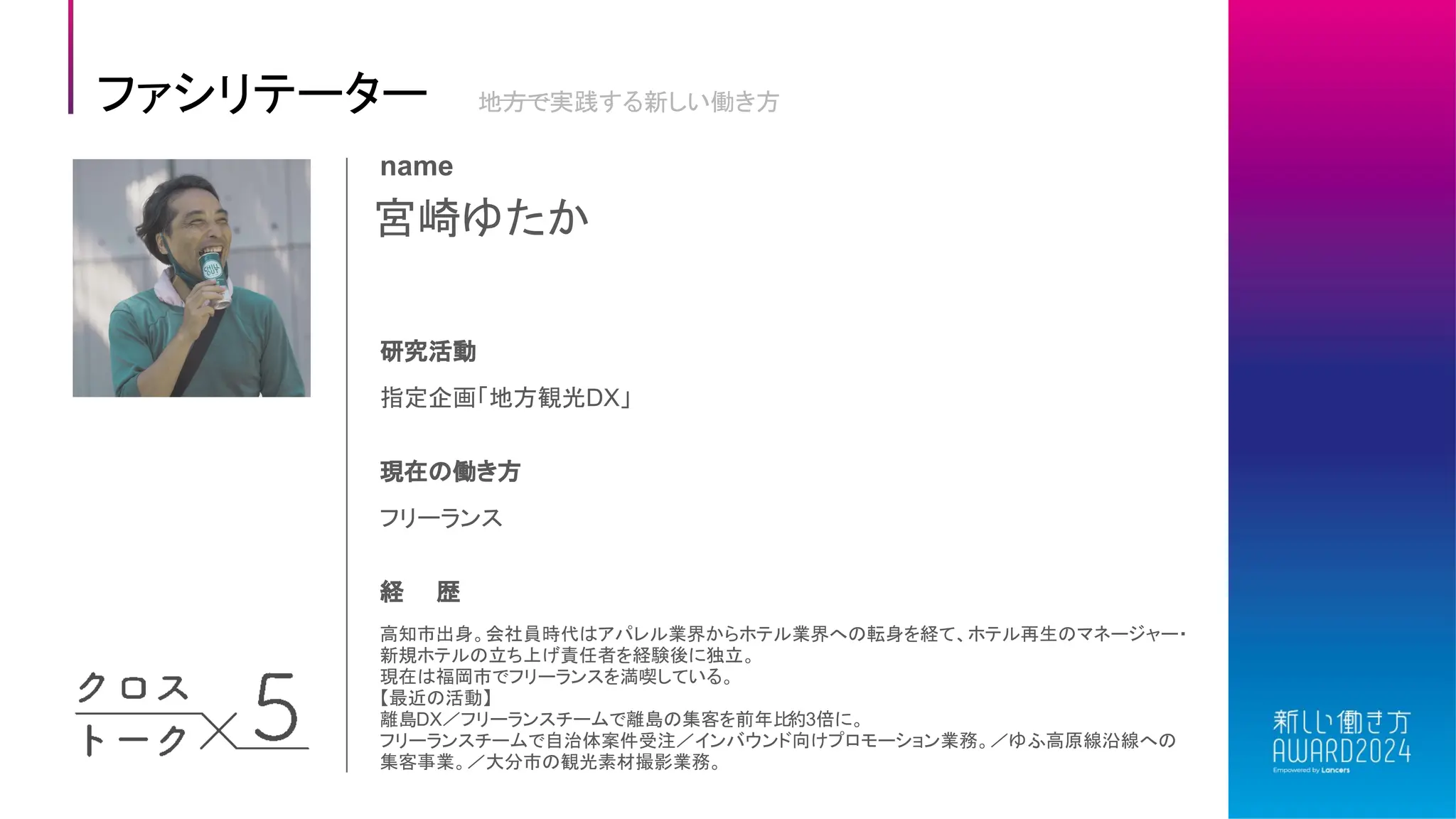 宮崎ゆたか
name
研究活動
指定企画「地方観光DX」
現在の働き方
フリーランス
経 歴
高知市出身。会社員時代はアパレル業界からホテル業界への転身を経て、ホテル再生のマネージャー・
新規ホテルの立ち上げ責任者を経験後に独立。
現在は福岡市でフリーランスを満喫している。
【最近の活動】
離島DX／フリーランスチームで離島の集客を前年比
約3倍に。
フリーランスチームで自治体案件受注／インバウンド向けプロモーション業務。／ゆふ高原線沿線への
集客事業。／大分市の観光素材撮影業務。
ファシリテーター 地方で実践する新しい働き方
 
