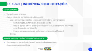 FATO GERADOR
Lei Geral | INCIDÊNCIA SOBRE OPERAÇÕES
12
• Fornecimento oneroso
• Alguns casos de fornecimentonão oneroso
‐ Uso e consumo pessoal de sócios,administradores e empregados
‐ Ex: habitação, automóveis, planos de saúde
‐ Não se aplica a bens e serviços utilizados exclusivamente na atividade
econômicado contribuinte
‐ Regras para apuração do valor (com critérios simplificados)
‐ Outros
MOMENTO DA OCORRÊNCIA DO FATO GERADOR
• Regra geral: momento do fornecimento ou do pagamento
• Algumas regras específicas
 