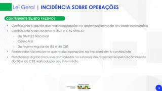 Lei Geral | INCIDÊNCIA SOBRE OPERAÇÕES
15
CONTRIBUINTE (SUJEITO PASSIVO)
• Contribuinte é aquele que realiza operações no desenvolvimento de atividade econômica
• Contribuinte pode recolher o IBS e a CBS através:
‐ Do SIMPLES Nacional
‐ Como MEI
‐ Do regime regular do IBS e da CBS
• Fornecedor não residente que realiza operações no País também é contribuinte
• Plataformas digitais (inclusive domiciliadas no exterior) são responsáveis pelo recolhimento
do IBS e da CBS realizada por seu intermédio
 