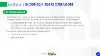Lei Geral | INCIDÊNCIA SOBRE OPERAÇÕES
17
NÃO CUMULATIVIDADE
• Contribuinte do regime regular pode apropriar créditos do IBS e da CBS quando
ocorrer o pagamento do IBS e da CBS incidente nas operações antecedentes
‐ Vedação para bens de uso e consumopessoal (joias, obras de arte, bebidas
alcoólicas,tabaco, armas e munições e bens e serviços recreativos,esportivos e
estéticos, exceto quando necessários para suas operações
• Formas de utilização dos créditos apropriados:
‐ Compensação com débitos
‐ Ressarcimento
 