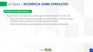 Lei Geral | INCIDÊNCIA SOBRE OPERAÇÕES
18
COMPRAS GOVERNAMENTAIS
• Regulamenta-seo regime de compras governamentais previsto na EC 132
‐ Redução uniforme da alíquota do IBS e da CBS (objetivo: manter a carga
tributária atual incidente nas compras governamentais)
‐ Destinação integral da arrecadação ao ente federativo aqduirente
 