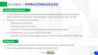 Lei Geral | OPERACIONALIZAÇÃO
19
SOLUÇÕES INTEGRADAS
• O Comitê Gestor do IBS e a Receita Federal deverão atuarão de forma conjunta
para implementar soluções integradas para a administração do IBS e da CBS
• Cadastro com identificação única
‐ CPF para pessoas físicas
‐ CNPJ para pessoas jurídicas
‐ Cadastro Imobiliário Brasileiro(CIB) para imóveis urbanos e rurais
• Uso integrado dos documentos fiscais eletrônicos
‐ Durante a transição serão usados os documentos atuais, adaptados ao IBS/CBS
APURAÇÃO
• Define como será a apuração do IBS e da CBS (mensal ou período inferior)
• Prevê a apuração assistida(apuração pré-preenchida)
 