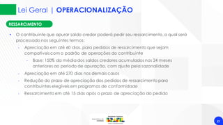 Lei Geral | OPERACIONALIZAÇÃO
21
RESSARCIMENTO
• O contribuinte que apurar saldo credor poderá pedir seu ressarcimento, o qual será
processado nos seguintes termos:
‐ Apreciação em até 60 dias, para pedidos de ressarcimento que sejam
compatíveis com o padrão de operações do contribuinte
‐ Base: 150% da média dos saldos credores acumulados nos 24 meses
anteriores ao período de apuração, com ajuste pela sazonalidade
‐ Apreciação em até 270 dias nos demais casos
‐ Redução do prazo de apreciação dos pedidos de ressarcimento para
contribuintes elegíveis em programas de conformidade
‐ Ressarcimento em até 15 dias após o prazo de apreciação do pedido
 