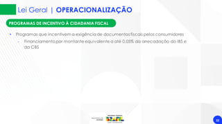 Lei Geral | OPERACIONALIZAÇÃO
22
PROGRAMAS DE INCENTIVO À CIDADANIA FISCAL
• Programas que incentivem a exigênciade documentos fiscais pelos consumidores
‐ Financiamentopor montante equivalente a até 0,05% da arrecadação do IBS e
da CBS
 