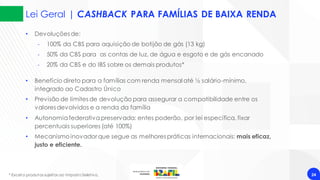 Lei Geral | CASHBACK PARA FAMÍLIAS DE BAIXA RENDA
24
* Exceto produtos sujeitos ao Imposto Seletivo.
• Devoluções de:
‐ 100% da CBS para aquisição de botijão de gás (13 kg)
‐ 50% da CBS para as contas de luz, de água e esgoto e de gás encanado
‐ 20% da CBS e do IBS sobre os demais produtos*
• Benefício direto para a famílias com renda mensal até ½ salário-mínimo,
integrado ao Cadastro Único
• Previsão de limites de devolução para assegurar a compatibilidade entre os
valores devolvidos e a renda da família
• Autonomiafederativapreservada: entes poderão, por lei específica, fixar
percentuais superiores (até 100%)
• Mecanismoinovador que segue as melhores práticas internacionais: mais eficaz,
justo e eficiente.
 