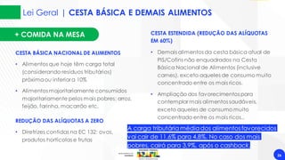 Lei Geral | CESTA BÁSICA E DEMAIS ALIMENTOS
26
CESTA BÁSICA NACIONAL DE ALIMENTOS
• Alimentos que hoje têm carga total
(considerando resíduos tributários)
próximaou inferior a 10%
• Alimentos majoritariamente consumidos
majoritariamente pelos mais pobres: arroz,
feijão, farinha, macarrão etc.
CESTA ESTENDIDA (REDUÇÃO DAS ALÍQUOTAS
EM 60%)
• Demais alimentos da cesta básica atual de
PIS/Cofins não enquadrados na Cesta
Básica Nacional de Alimentos (inclusive
carnes), exceto aqueles de consumo muito
concentrado entre os mais ricos.
• Ampliação dos favorecimentos para
contemplar mais alimentos saudáveis,
exceto aqueles de consumo muito
concentrado entre os mais ricos..
REDUÇÃO DAS ALÍQUOTAS A ZERO
• Diretrizes contidas na EC 132: ovos,
produtos hortícolas e frutas
A carga tributária médiados alimentosfavorecidos
vai cair de 11,6% para 4,8%. No caso dos mais
pobres, cairá para 3,9%, após o cashback.
+ COMIDA NA MESA
 