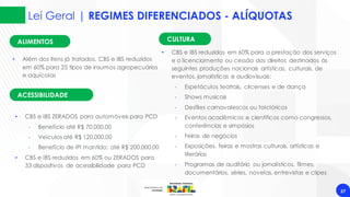 Lei Geral | REGIMES DIFERENCIADOS - ALÍQUOTAS
27
ACESSIBILIDADE
• CBS e IBS ZERADOS para automóveis para PCD
‐ Benefício até R$ 70.000,00
‐ Veículos até R$ 120.000,00
‐ Benefício de IPI mantido: até R$ 200.000,00
• CBS e IBS reduzidos em 60% ou ZERADOS para
33 dispositivos de acessibilidade para PCD
• CBS e IBS reduzidos em 60% para a prestação dos serviços
e o licenciamento ou cessão dos direitos destinados às
seguintes produções nacionais artísticas, culturais, de
eventos, jornalísticas e audiovisuais:
‐ Espetáculos teatrais, circenses e de dança
‐ Shows musicais
‐ Desfiles carnavalescos ou folclóricos
‐ Eventos acadêmicos e científicos como congressos,
conferências e simpósios
‐ Feiras de negócios
‐ Exposições, feiras e mostras culturais, artísticas e
literárias
‐ Programas de auditório ou jornalísticos, filmes,
documentários, séries, novelas, entrevistas e clipes
CULTURA
ALIMENTOS
• Além dos itens já tratados, CBS e IBS reduzidos
em 60% para 25 tipos de insumos agropecuários
e aquícolas
 