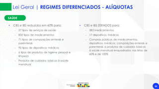 30
SAÚDE
SAÚDE
• CBS e IBS reduzidos em 60% para:
‐ 27 tipos de serviços de saúde
‐ 850 tipos de medicamentos
‐ 71 tipos de composições enterais e
parenterais
‐ 92 tipos de dispositivos médicos
‐ 6 tipos de produtos de higiene pessoal e
limpeza
‐ Produtos de cuidados básicos à saúde
menstrual
• CBS e IBS ZERADOS para:
‐ 383 medicamentos
‐ 17 dispositivos médicos
‐ Compras públicas de medicamentos,
dispositivos médicos, composições enterais e
parenterais e produtos de cuidados básicos
à saúde menstrual enquadrados nas listas de
60% e de 100%
Lei Geral | REGIMES DIFERENCIADOS - ALÍQUOTAS
 