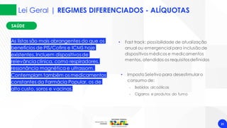 31
• Imposto Seletivo para desestimular o
consumo de:
‐ Bebidas alcoólicas
‐ Cigarros e produtos do fumo
As listas são mais abrangentes do que os
benefícios de PIS/Cofins e ICMS hoje
existentes. Incluem dispositivosde
relevânciaclínica, como respiradores,
ressonância magnética e ultrassom.
Contemplam também os medicamentos
constantes da Farmácia Popular, os de
alto custo, soros e vacinas.
SAÚDE
SAÚDE
• Fast track: possibilidade de atualização
anual ou emergencial para inclusão de
dispositivos médicos e medicamentos
mentos, atendidos os requisitos definidos
Lei Geral | REGIMES DIFERENCIADOS - ALÍQUOTAS
 