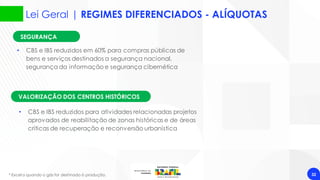 32
VALORIZAÇÃO DOS CENTROS HISTÓRICOS
• CBS e IBS reduzidos em 60% para compras públicas de
bens e serviços destinados a segurança nacional,
segurança da informação e segurança cibernética
* Exceto quando o gás for destinado à produção.
SEGURANÇA
• CBS e IBS reduzidos para atividades relacionadas projetos
aprovados de reabilitação de zonas históricas e de áreas
críticas de recuperação e reconversão urbanística
Lei Geral | REGIMES DIFERENCIADOS - ALÍQUOTAS
 