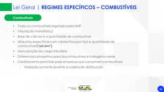 Lei Geral | REGIMES ESPECÍFICOS – COMBUSTÍVEIS
34
• Todos os combustíveis regulados pela ANP
• Tributação monofásica
• Base de cálculo é a quantidade de combustível
• Alíquotas específicas com valores fixos por tipo e quantidade de
combustível ("ad rem")
• Manutenção da carga tributária
• Diferencial competitivo para biocombustíveis e hidrogênioverde
• Creditamento permitido para empresas que consomem combustíveis
‐ Vedação somente durante a cadeia de distribuição
Combustíveis
 