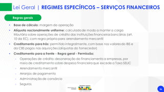 Regras gerais
Lei Geral | REGIMES ESPECÍFICOS – SERVIÇOS FINANCEIROS
36
• Base de cálculo: margem da operação
• Alíquota nacionalmente uniforme: calculadade modo a manter a carga
tributária sobre operações de crédito das instituições financeiras bancárias (art.
10 da EC), com regra própria para arrendamento mercantil
• Creditamento para trás: permitido integralmente,com base nos valores do IBS e
da CBS pagos nas aquisições (alíquotas do fornecedor)
• Creditamento para a frente - Regra geral - Permissão:
‐ Operações de crédito: desoneração do financiamento a empresas, por
meio de creditamento sobre despesa financeiraque excede a Taxa SELIC
‐ Arrendamento mercantil
‐ Arranjos de pagamento
‐ Administração de consórcio
‐ Seguros
 
