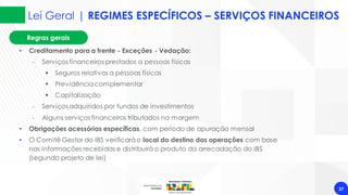 Lei Geral | REGIMES ESPECÍFICOS – SERVIÇOS FINANCEIROS
37
• Creditamento para a frente - Exceções - Vedação:
‐ Serviços financeiros prestados a pessoas físicas
▪ Seguros relativos a pessoas físicas
▪ Previdênciacomplementar
▪ Capitalização
‐ Serviços adquiridos por fundos de investimentos
‐ Alguns serviços financeiros tributados na margem
• Obrigações acessórias específicas, com período de apuração mensal
• O Comitê Gestor do IBS verificaráo local do destino das operações com base
nas informações recebidas e distribuirá o produto da arrecadação do IBS
(segundo projeto de lei)
Regras gerais
 