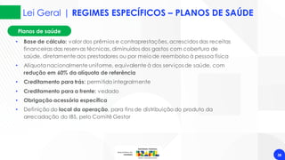 Planos de saúde
Lei Geral | REGIMES ESPECÍFICOS – PLANOS DE SAÚDE
38
• Base de cálculo: valor dos prêmios e contraprestações, acrescidos das receitas
financeiras das reservas técnicas, diminuídos dos gastos com cobertura de
saúde, diretamente aos prestadores ou por meiode reembolso à pessoa física
• Alíquota nacionalmente uniforme, equivalente à dos serviços de saúde, com
redução em 60% da alíquota de referência
• Creditamento para trás: permitido integralmente
• Creditamento para a frente: vedado
• Obrigação acessória específica
• Definição do local da operação, para fins de distribuição do produto da
arrecadação do IBS, pelo Comitê Gestor
 