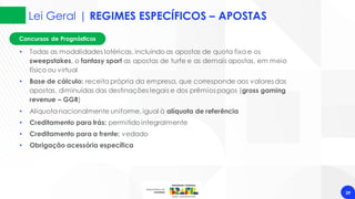 Concursos de Prognósticos
Lei Geral | REGIMES ESPECÍFICOS – APOSTAS
39
• Todas as modalidades lotéricas, incluindo as apostas de quota fixa e os
sweepstakes, o fantasy sport as apostas de turfe e as demais apostas, em meio
físico ou virtual
• Base de cálculo: receita própria da empresa, que corresponde aos valores das
apostas, diminuídas das destinações legais e dos prêmios pagos (gross gaming
revenue – GGR)
• Alíquota nacionalmente uniforme, igual à alíquota de referência
• Creditamento para trás: permitido integralmente
• Creditamento para a frente: vedado
• Obrigação acessória específica
 