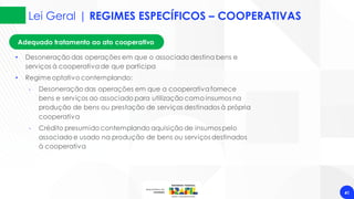 Lei Geral | REGIMES ESPECÍFICOS – COOPERATIVAS
41
Adequado tratamento ao ato cooperativo
• Desoneração das operações em que o associado destina bens e
serviços à cooperativade que participa
• Regimeoptativo contemplando:
‐ Desoneração das operações em que a cooperativafornece
bens e serviços ao associado para utilização como insumos na
produção de bens ou prestação de serviços destinados à própria
cooperativa
‐ Crédito presumido contemplando aquisição de insumos pelo
associado e usado na produção de bens ou serviços destinados
à cooperativa
 