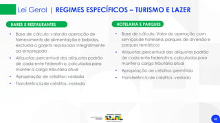 Lei Geral | REGIMES ESPECÍFICOS – TURISMO E LAZER
42
BARES E RESTAURANTES
• Base de cálculo: valor da operação de
fornecimento de alimentação e bebidas,
excluídaa gorjeta repassada integralmente
ao empregado
• Alíquotas: percentual das alíquotas padrão
de cada ente federativo,calculadas para
manter a carga tributária atual
• Apropriação de créditos: vedada
• Transferênciade créditos: vedada
HOTELARIA E PARQUES
• Base de cálculo: Valor da operação com
serviços de hotelaria, parques de diversão e
parques temáticos
• Alíquotas: percentual das alíquotas padrão
de cada ente federativo,calculadas para
manter a carga tributária atual
• Apropriação de créditos: permitida
• Transferênciade créditos: vedada
 