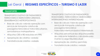 Lei Geral | REGIMES ESPECÍFICOS – TURISMO E LAZER
43
TRANSPORTES
TRANSPORTE COLETIVO DE PASSAGEIROS
FERROVIÁRIO E HIDROVIÁRIO URBANOS,
SEMIURBANOS E METROPOLITANOS
• Base de cálculo: valor da operação com
serviços de transporte coletivode
passageiros ferroviárioe hidroviáriourbanos,
semiurbanos e metropolitanos
• Alíquotas: CBS e IBS reduzidos em 99%
• Apropriação de créditos: vedada
• Transferênciade créditos: vedada
TRANSPORTE COLETIVO DE PASSAGEIROS
RODOVIÁRIO, FERROVIÁRIO E HIDROVIÁRIO
INTERMUNICIPAIS E INTERESTADUAIS
• Base de cálculo: Valor da operação com
serviços de transporte coletivode
passageiros ferroviárioe
hidroviário intermunicipais e interestaduais
• Alíquotas: percentual das alíquotas padrão
de cada ente federativo,calculadas para
manter a carga tributária atual
• Apropriação de créditos: permitida
• Transferênciade créditos: vedada
 