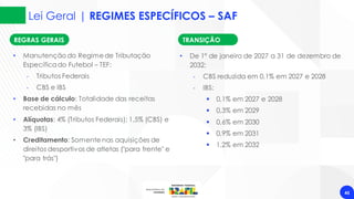 Lei Geral | REGIMES ESPECÍFICOS – SAF
45
• Manutenção do Regimede Tributação
Específicado Futebol – TEF:
‐ Tributos Federais
‐ CBS e IBS
• Base de cálculo: Totalidade das receitas
recebidas no mês
• Alíquotas: 4% (Tributos Federais); 1,5% (CBS) e
3% (IBS)
• Creditamento: Somente nas aquisições de
direitos desportivos de atletas ("para frente" e
"para trás")
REGRAS GERAIS TRANSIÇÃO
• De 1º de janeiro de 2027 a 31 de dezembro de
2032:
‐ CBS reduzida em 0,1% em 2027 e 2028
‐ IBS:
▪ 0,1% em 2027 e 2028
▪ 0,3% em 2029
▪ 0,6% em 2030
▪ 0,9% em 2031
▪ 1,2% em 2032
 