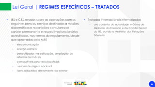 Lei Geral | REGIMES ESPECÍFICOS – TRATADOS
46
• IBS e CBS zerados sobre as operações com os
seguintes bens ou serviços destinados a missões
diplomáticas e repartições consulares de
caráter permanente e respectivos funcionários
acreditados, nos termos do regulamento, desde
que aprovadas pelo MRE
‐ elecomunicação
‐ energia elétrica
‐ bens utilizados na edificação, ampliação ou
reforma de imóveis
‐ combustíveis para veículos oficiais
‐ veículo de origem nacional
‐ bens adquiridos diretamente do exterior
• Tratados internacionais internalizados
‐ ato conjunto da autoridade máxima do
Ministério da Fazenda e do Comitê Gestor
do IBS, ouvido o Ministério das Relações
Exteriores
 