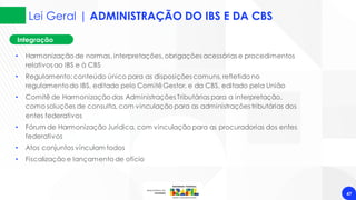 Lei Geral | ADMINISTRAÇÃO DO IBS E DA CBS
47
Integração
• Harmonização de normas, interpretações, obrigações acessórias e procedimentos
relativos ao IBS e à CBS
• Regulamento:conteúdo único para as disposições comuns, refletido no
regulamentodo IBS, editado pelo ComitêGestor, e da CBS, editado pela União
• Comitê de Harmonização das Administrações Tributárias para a interpretação,
como soluções de consulta, com vinculação para as administrações tributárias dos
entes federativos
• Fórum de Harmonização Jurídica, com vinculação para as procuradorias dos entes
federativos
• Atos conjuntos vinculam todos
• Fiscalização e lançamento de ofício
 