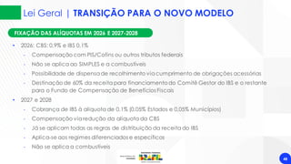 Lei Geral | TRANSIÇÃO PARA O NOVO MODELO
48
FIXAÇÃO DAS ALÍQUOTAS EM 2026 E 2027-2028
• 2026: CBS: 0,9% e IBS 0,1%
‐ Compensação com PIS/Cofins ou outros tributos federais
‐ Não se aplica ao SIMPLES e a combustíveis
‐ Possibilidade de dispensade recolhimento viacumprimento de obrigações acessórias
‐ Destinação de 60% da receita para financiamentodo Comitê Gestor do IBS e o restante
para o Fundo de Compensação de Benefícios Fiscais
• 2027 e 2028
‐ Cobrança de IBS à alíquota de 0,1% (0,05% Estados e 0,05% Municípios)
‐ Compensação viaredução da alíquota da CBS
‐ Já se aplicam todas as regras de distribuição da receita do IBS
‐ Aplica-se aos regimes diferenciados e específicos
‐ Não se aplica a combustíveis
 