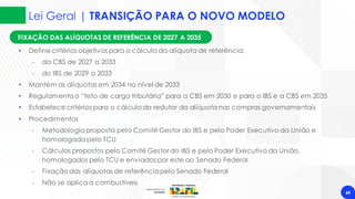 Lei Geral | TRANSIÇÃO PARA O NOVO MODELO
49
FIXAÇÃO DAS ALÍQUOTAS DE REFERÊNCIA DE 2027 A 2035
• Define critérios objetivos para o cálculo da alíquota de referência:
‐ da CBS de 2027 a 2033
‐ do IBS de 2029 a 2033
• Mantém as alíquotas em 2034 no nível de 2033
• Regulamentao “teto de carga tributária” para a CBS em 2030 e para o IBS e a CBS em 2035
• Estabelece critérios para o cálculodo redutor da alíquota nas compras governamentais
• Procedimentos
‐ Metodologiaproposta pelo Comitê Gestor do IBS e pelo Poder Executivo da União e
homologada pelo TCU
‐ Cálculos propostos pelo Comitê Gestor do IBS e pelo Poder Executivo da União,
homologados pelo TCU e enviados por este ao Senado Federal
‐ Fixação das alíquotas de referênciapelo Senado Federal
‐ Não se aplica a combustíveis
 