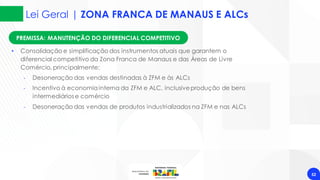 Lei Geral | ZONA FRANCA DE MANAUS E ALCs
52
PREMISSA: MANUTENÇÃO DO DIFERENCIAL COMPETITIVO
• Consolidação e simplificação dos instrumentos atuais que garantem o
diferencial competitivo da Zona Franca de Manaus e das Áreas de Livre
Comércio, principalmente:
‐ Desoneração das vendas destinadas à ZFM e às ALCs
‐ Incentivo à economiainterna da ZFM e ALC, inclusiveprodução de bens
intermediários e comércio
‐ Desoneração das vendas de produtos industrializados na ZFM e nas ALCs
 