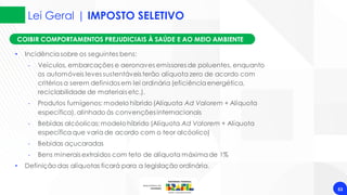 Lei Geral | IMPOSTO SELETIVO
53
COIBIR COMPORTAMENTOS PREJUDICIAIS À SAÚDE E AO MEIO AMBIENTE
• Incidênciasobre os seguintes bens:
‐ Veículos, embarcações e aeronaves emissores de poluentes, enquanto
os automóveis leves sustentáveis terão alíquota zero de acordo com
critérios a serem definidos em lei ordinária (eficiênciaenergética,
reciclabilidade de materiais etc.).
‐ Produtos fumígenos: modelo híbrido (Alíquota Ad Valorem + Alíquota
específica), alinhado às convenções internacionais
‐ Bebidas alcóolicas: modelohíbrido (Alíquota Ad Valorem + Alíquota
específicaque varia de acordo com o teor alcóolico)
‐ Bebidas açucaradas
‐ Bens minerais extraídos com teto de alíquota máximade 1%
• Definição das alíquotas ficará para a legislação ordinária.
 