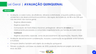 REVISÃO
Lei Geral | AVALIAÇÃO QUINQUENAL
54
• Avaliação, a cada 5 anos, da eficiência, eficácia e efetividade, enquanto políticas sociais,
ambientais e de desenvolvimento econômico, das regras de incidência do IBS e da CBS que
não decorram das normas gerais:
‐ Regimes diferenciados
‐ Regimes específicos
‐ Composição da Cesta Básica Nacional, privilegiando alimentos in natura ou
minimamente processados e consumidos majoritariamente por famílias de baixa renda
‐ Cashback
‐ Regimes aduaneiros especiais, zonas de processamento de exportações, Reporto, Reidi
• Avaliação deverá levar em consideração, inclusive, a promoção da igualdade entre homens
e mulheres
• O Imposto Seletivo também será objeto da avaliação quinquenal
• Primeira avaliação com base nos dados de 2033, podendo resultar em projeto de lei até o
início de 2035
 