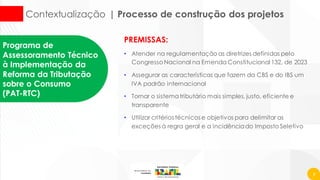 7
Contextualização | Processo de construção dos projetos
PREMISSAS:
• Atender na regulamentação as diretrizes definidas pelo
Congresso Nacional na Emenda Constitucional 132, de 2023
• Assegurar as características que fazem da CBS e do IBS um
IVA padrão internacional
• Tornar o sistematributário mais simples, justo, eficiente e
transparente
• Utilizar critérios técnicos e objetivos para delimitar as
exceções à regra geral e a incidênciado Imposto Seletivo
Programa de
Assessoramento Técnico
à Implementação da
Reforma da Tributação
sobre o Consumo
(PAT-RTC)
 