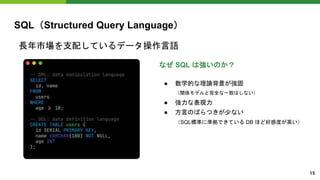 SQL（Structured Query Language）
長年市場を支配しているデータ操作言語
なぜ SQL は強いのか？
● 数学的な理論背景が強固
（関係モデルと完全な一致はしない）
● 強力な表現力
● 方言のばらつきが少ない
（SQL標準に準拠できている DB ほど好感度が高い）
15
 