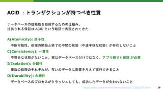ACID ：トランザクションが持つべき性質
データベースの信頼性を担保するための仕組み。
提供される保証は ACID という略語で表現されてきた
A(Atomicity): 原子性
中断可能性。処理の開始と終了の中間の状態（中途半端な状態）が存在しないこと
C(Consistency): 一貫性
不整合な状態がないこと。実はデータベースだけではなく、アプリ側でも保証 が必要
I(Isolation): 分離性
複数の処理のそれぞれが、互いのデータに影響を与えず実行できること
D(Durability): 永続性
データベースのプロセスがクラッシュしても、成功したデータが失われないこと
https://qiita.com/immrshc/items/efc8cb31226da297c9b4 20
 