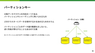 パーティションキー
分散アーキテクチャの方針の一つである
パーティションやシャーディングに用いられるもの
どのクラスターにデータを保存するかを決めるためのカラム
パーティションごとのデータ量の最適化をしないと、
逆に性能が悪化することもあるので注意
※ パーティションは十分データが溜まった後でやった方が良いことも
パーティション（分割）
38
 