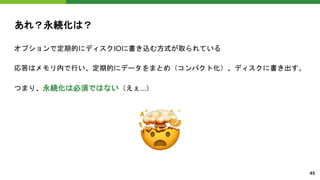 あれ？永続化は？
オプションで定期的にディスクIOに書き込む方式が取られている
応答はメモリ内で行い、定期的にデータをまとめ（コンパクト化）、ディスクに書き出す。
つまり、永続化は必須ではない（えぇ...）
45
�
 