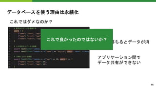 データベースを使う理由は永続化
これではダメなのか？
ダメ。
電源が落ちるとデータが消
える。
アプリケーション間で
データ共有ができない
これで良かったのではないか？
46
 