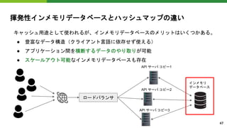 揮発性インメモリデータベースとハッシュマップの違い
キャッシュ用途として使われるが、インメモリデータベースのメリットはいくつかある。
● 豊富なデータ構造（クライアント言語に依存せず使える）
● アプリケーション間を横断するデータのやり取りが可能
● スケールアウト可能なインメモリデータベースも存在
ロードバランサ
インメモリ
データベース
API サーバ コピー1
API サーバ コピー2
API サーバ コピー3
47
 