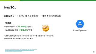 NewSQL
柔軟なスケーリング、強力な整合性・一貫性を持つRDBMS
【特徴】
・従来のDBMSの ACID特性 を持つ
・NoSQLのように 分散処理 が可能
・負荷分散のためのシャーディングなどが不要（自動シャーディング）
・DBへの書き込みが多いサービスに有効
Cloud Spanner
https://services.google.com/fh/files/misc/develop_global_multiplayer_games_using_cloud_spanner.pdf?hl=ja
https://static.googleusercontent.com/media/research.google.com/ja//archive/spanner-osdi2012.pdf
https://www.xenonstack.com/blog/sql-vs-nosql-vs-newsql
49
�
 