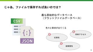 じゃあ、ファイルで保存すれば良いのでは？
最も原始的なデータベース
（フラットファイルデータベース）
応答性
耐障害性
同時アクセス
色々と要求が出てくる
6
 