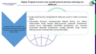 Газрын нэгдмэл сангийн нэг
ангиллаас нөгөө ангилалд газрыг
шилжүүлэхэд дараах зарчмыг
баримтална:
• Газар ашиглалтын тохиромжтой байдлын үнэлгээ хийж тогтоосон
байх;
• Хөгжлийн бодлого, төлөвлөлтийн баримт бичиг, улс, аймаг,
нийслэлийн газар зохион байгуулалтын ерөнхий төлөвлөгөө,
сумын нутаг дэвсгэрийн хөгжлийн төлөвлөгөө, хот, тосгоны
хөгжлийн ерөнхий төлөвлөгөө, тухайн жилийн газар зохион
байгуулалтын төлөвлөгөөнд тусгагдсан байх;
Дөрөв. Газрын нэгдмэл сан түүний үндсэн ангилал шилжүүлэх,
ашиглах
 