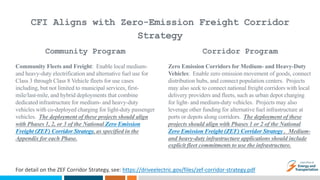 CFI Aligns with Zero-Emission Freight Corridor
Strategy
Community Fleets and Freight: Enable local medium-
and heavy-duty electrification and alternative fuel use for
Class 3 through Class 8 Vehicle fleets for use cases
including, but not limited to municipal services, first-
mile/last-mile, and hybrid deployments that combine
dedicated infrastructure for medium- and heavy-duty
vehicles with co-deployed charging for light-duty passenger
vehicles. The deployment of these projects should align
with Phases 1, 2, or 3 of the National Zero Emission
Freight (ZEF) Corridor Strategy, as specified in the
Appendix for each Phase.
Zero Emission Corridors for Medium- and Heavy-Duty
Vehicles: Enable zero emission movement of goods, connect
distribution hubs, and connect population centers. Projects
may also seek to connect national freight corridors with local
delivery providers and fleets, such as urban depot charging
for light- and medium-duty vehicles. Projects may also
leverage other funding for alternative fuel infrastructure at
ports or depots along corridors. The deployment of these
projects should align with Phases 1 or 2 of the National
Zero Emission Freight (ZEF) Corridor Strategy . Medium-
and heavy-duty infrastructure applications should include
explicit fleet commitments to use the infrastructure.
Community Program Corridor Program
For detail on the ZEF Corridor Strategy, see: https://driveelectric.gov/files/zef-corridor-strategy.pdf
 