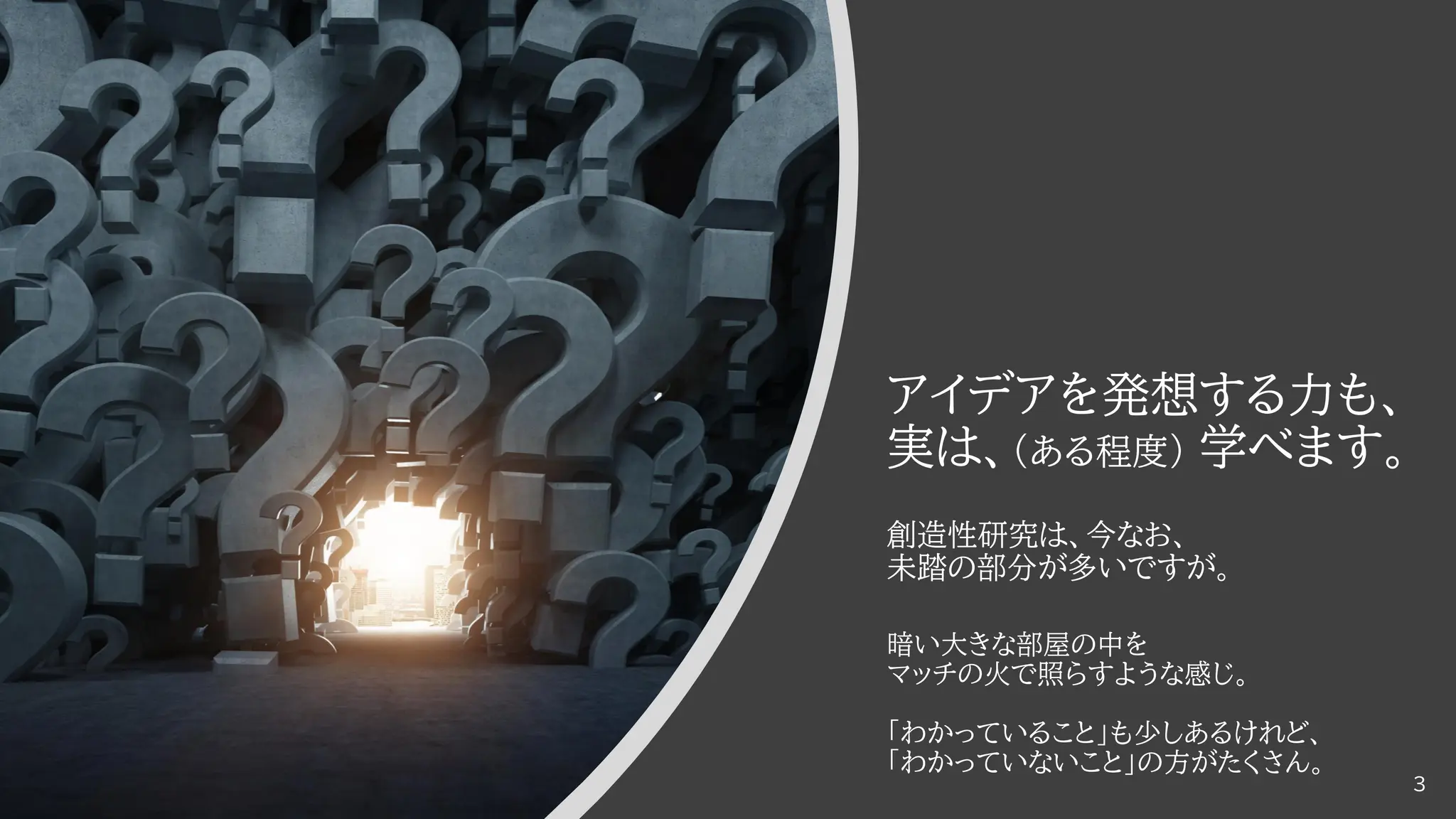 アイデアを発想する力も、
実は、（ある程度） 学べます。
創造性研究は、今なお、
未踏の部分が多いですが。
暗い大きな部屋の中を
マッチの火で照らすような感じ。
「わかっていること」も少しあるけれど、
「わかっていないこと」の方がたくさん。
3
 