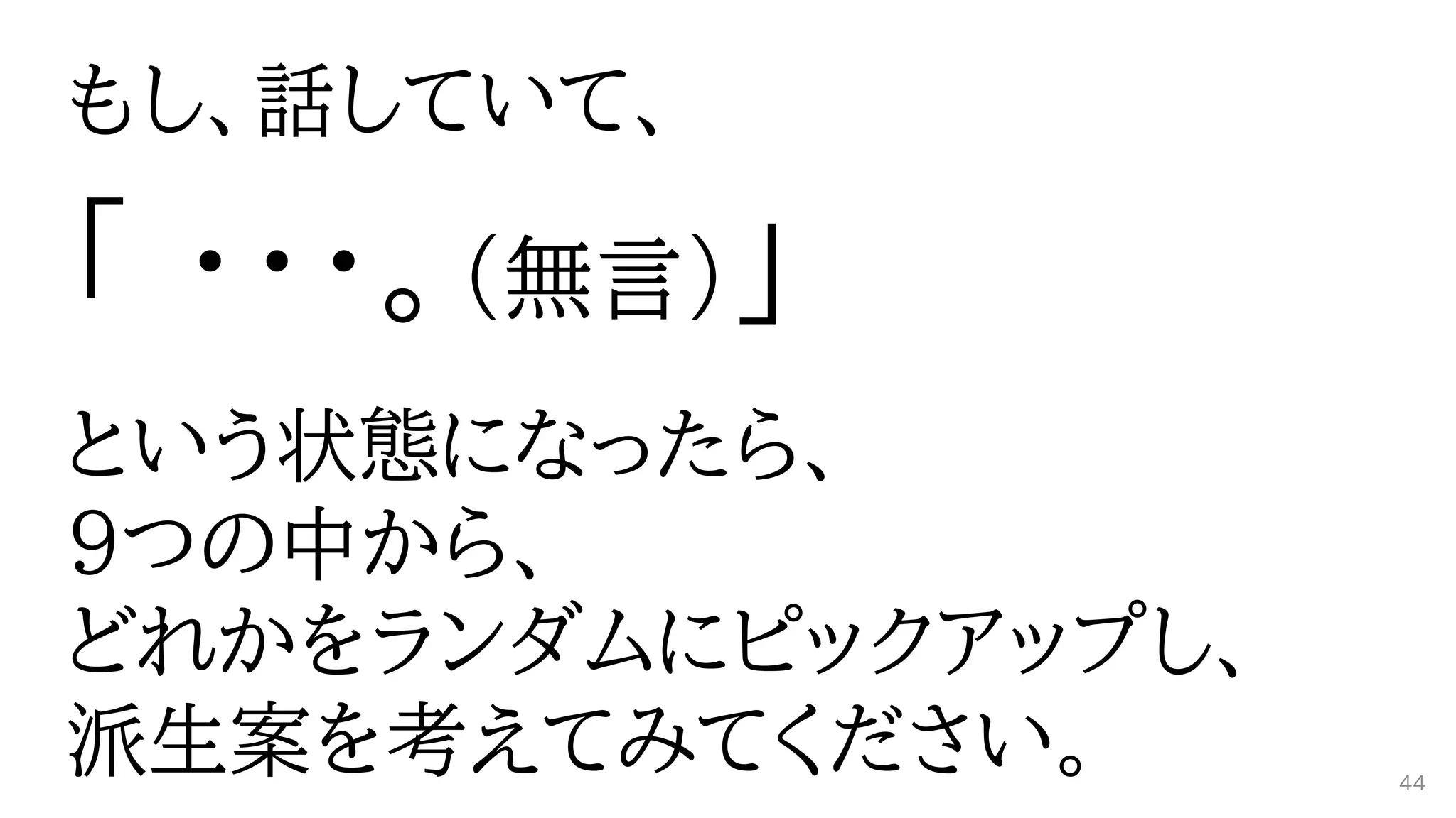 もし、話していて、
「 ・・・。（無言）」
という状態になったら、
9つの中から、
どれかをランダムにピックアップし、
派生案を考えてみてください。 44
 