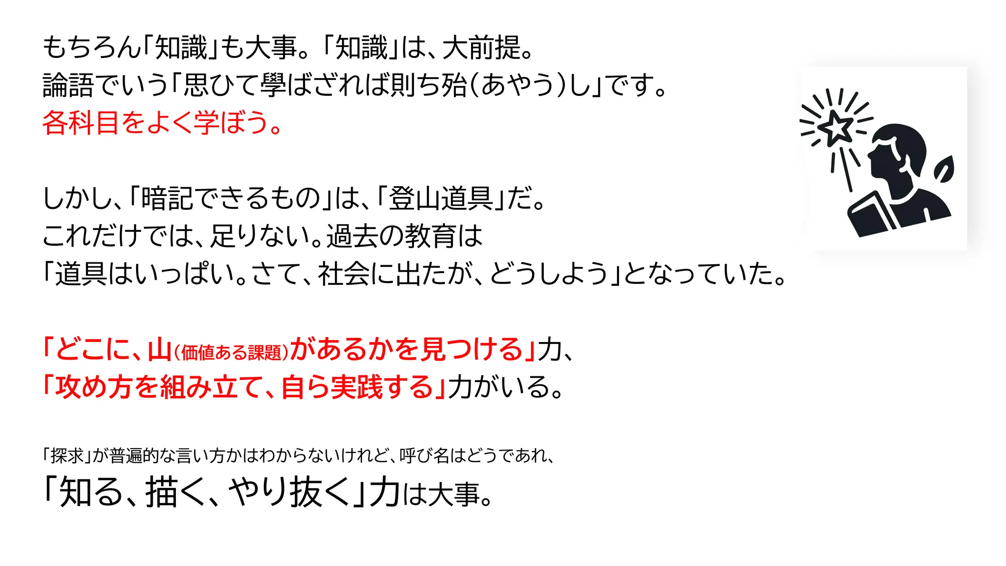 もちろん「知識」も大事。 「知識」は、大前提。
論語でいう「思ひて學ばざれば則ち殆（あやう）し」です。
各科目をよく学ぼう。
しかし、「暗記できるもの」は、「登山道具」だ。
これだけでは、足りない。過去の教育は
「道具はいっぱい。さて、社会に出たが、どうしよう」となっていた。
「どこに、山（価値ある課題）があるかを見つける」力、
「攻め方を組み立て、自ら実践する」力がいる。
「探求」が普遍的な言い方かはわからないけれど、呼び名はどうであれ、
「知る、描く、やり抜く」力は大事。
62
 