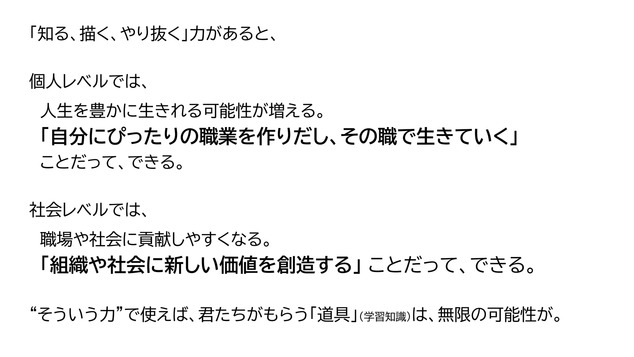 「知る、描く、やり抜く」力があると、
個人レベルでは、
人生を豊かに生きれる可能性が増える。
「自分にぴったりの職業を作りだし、その職で生きていく」
ことだって、できる。
社会レベルでは、
職場や社会に貢献しやすくなる。
「組織や社会に新しい価値を創造する」 ことだって、できる。
“そういう力”で使えば、君たちがもらう「道具」（学習知識）は、無限の可能性が。
63
 