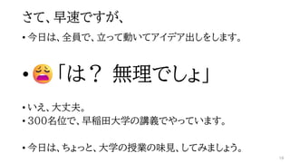 さて、早速ですが、
• 今日は、全員で、立って動いてアイデア出しをします。
• 「は？ 無理でしょ」
• いえ、大丈夫。
• 300名位で、早稲田大学の講義でやっています。
• 今日は、ちょっと、大学の授業の味見、してみましょう。
18
 
