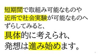短期間で取組み可能なものや
近所で社会実験が可能なものへ
ずらしてみると、
具体的に考えられ、
発想は進み始めます。 28
 