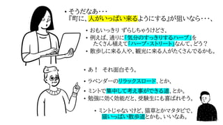 • そうだなあ・・・
『町に、人がいっぱい来るようにする』が狙いなら・・・、
• あ！ それ面白そう。
• ラベンダーのリラックスロード、とか、
• ミントで集中して考え事ができる道、とか。
• 勉強に効く効能だと、受験生にも喜ばれそう。
• ミントじゃないけど、猫草とかマタタビで、
猫いっぱい散歩道とかも、いいなあ。
• おもいっきり ずらしちゃうけどさ、
• 例えば、通りに「気分のすっきりするハーブ」を
たくさん植えて「ハーブ・ストリート」なんて、どう？
• 散歩しに来る人や、観光に来る人がたくさんでるかも。
34
 